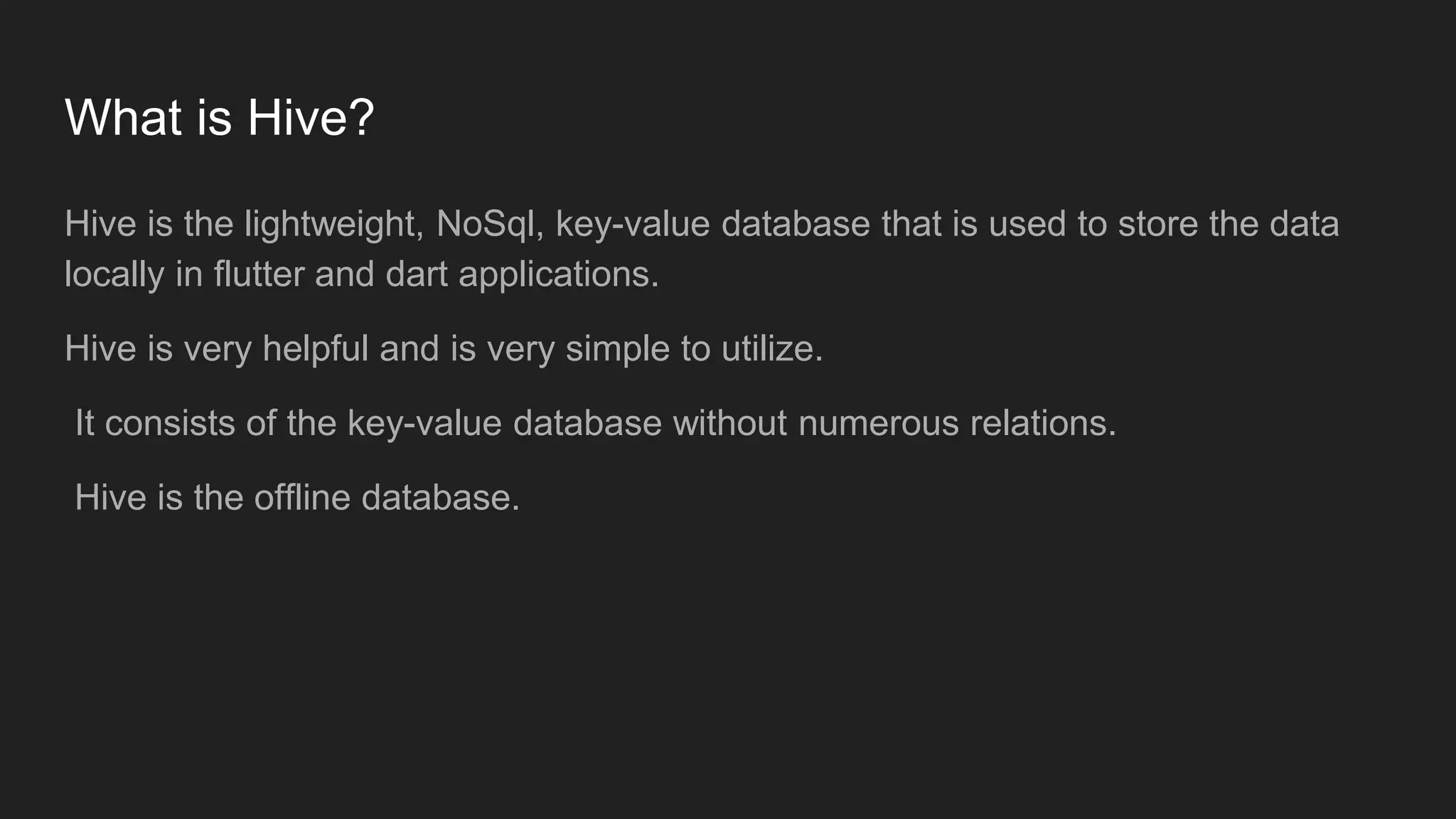 What is Hive?
Hive is the lightweight, NoSql, key-value database that is used to store the data
locally in flutter and dart applications.
Hive is very helpful and is very simple to utilize.
It consists of the key-value database without numerous relations.
Hive is the offline database.
 