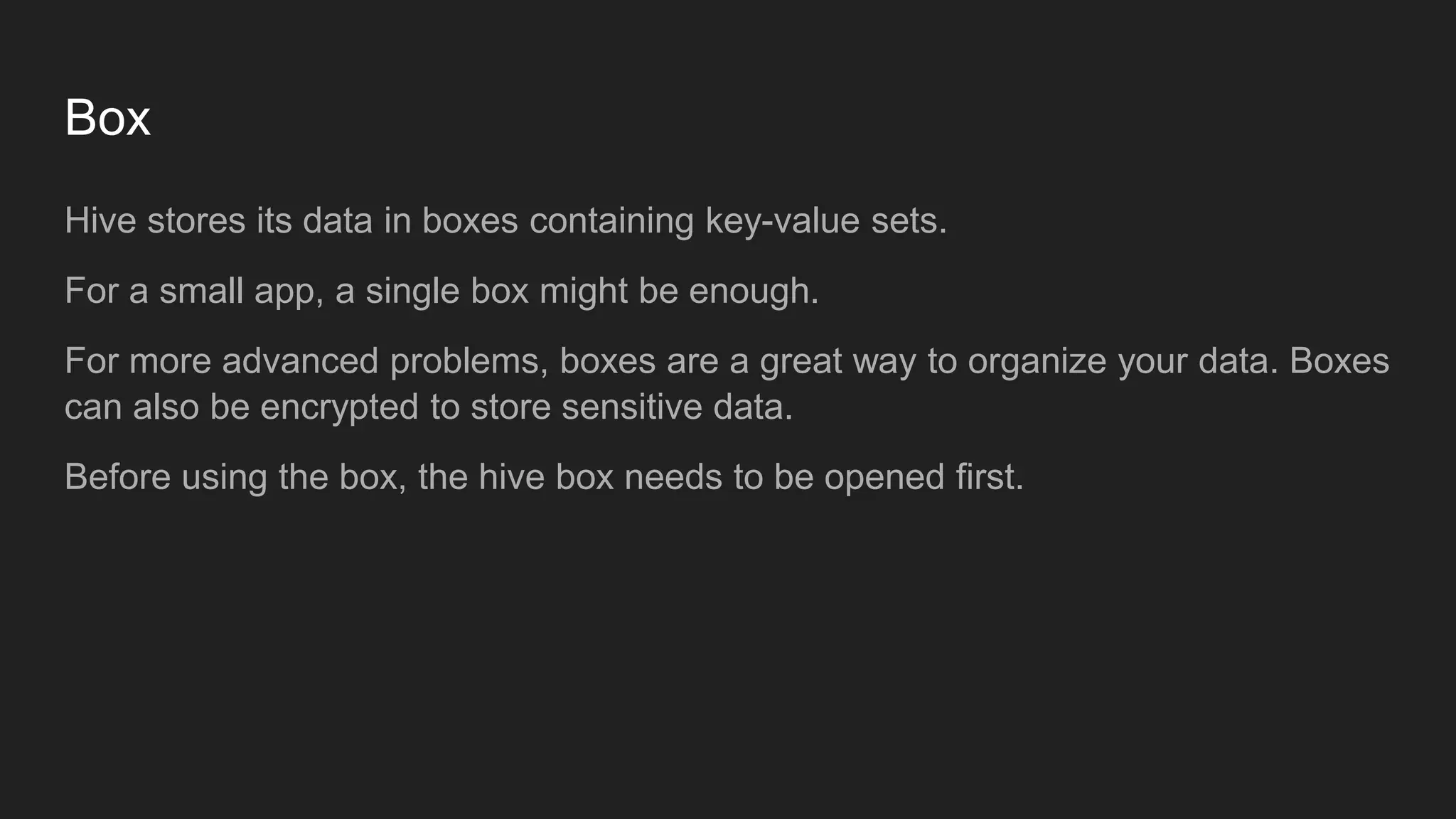 Box
Hive stores its data in boxes containing key-value sets.
For a small app, a single box might be enough.
For more advanced problems, boxes are a great way to organize your data. Boxes
can also be encrypted to store sensitive data.
Before using the box, the hive box needs to be opened first.
 