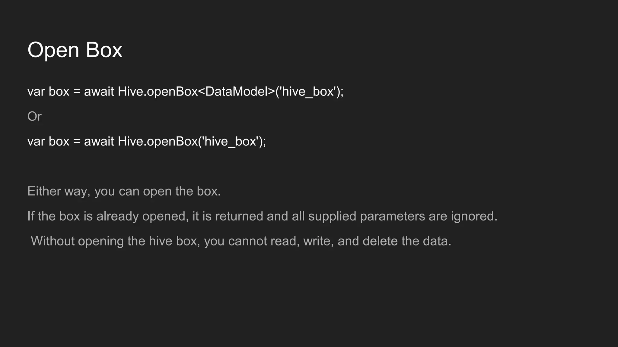 Open Box
var box = await Hive.openBox<DataModel>('hive_box');
Or
var box = await Hive.openBox('hive_box');
Either way, you can open the box.
If the box is already opened, it is returned and all supplied parameters are ignored.
Without opening the hive box, you cannot read, write, and delete the data.
 