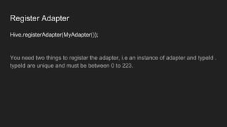 Register Adapter
Hive.registerAdapter(MyAdapter());
You need two things to register the adapter, i.e an instance of adapter and typeId .
typeId are unique and must be between 0 to 223.
 
