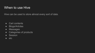 When to use Hive
Hive can be used to store almost every sort of data.
● Cart contents
● Blogs/Articles
● Messages
● Categories of products
● Session
● etc
 