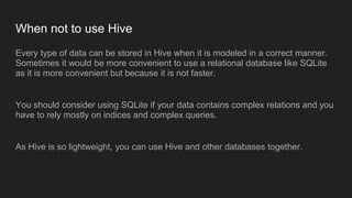 When not to use Hive
Every type of data can be stored in Hive when it is modeled in a correct manner.
Sometimes it would be more convenient to use a relational database like SQLite
as it is more convenient but because it is not faster.
You should consider using SQLite if your data contains complex relations and you
have to rely mostly on indices and complex queries.
As Hive is so lightweight, you can use Hive and other databases together.
 