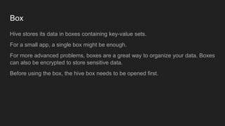 Box
Hive stores its data in boxes containing key-value sets.
For a small app, a single box might be enough.
For more advanced problems, boxes are a great way to organize your data. Boxes
can also be encrypted to store sensitive data.
Before using the box, the hive box needs to be opened first.
 