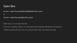 Open Box
var box = await Hive.openBox<DataModel>('hive_box');
Or
var box = await Hive.openBox('hive_box');
Either way, you can open the box.
If the box is already opened, it is returned and all supplied parameters are ignored.
Without opening the hive box, you cannot read, write, and delete the data.
 