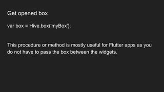 Get opened box
var box = Hive.box('myBox');
This procedure or method is mostly useful for Flutter apps as you
do not have to pass the box between the widgets.
 