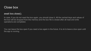 Close box
await box.close();
In case, if you do not need the box again, you should close it. All the cached keys and values of
the box will be dropped from the memory and the box file is closed after all read and write
operations are completed.
You can leave the box open if you need a box again in the future. It is ok to leave a box open until
the app is running.
 