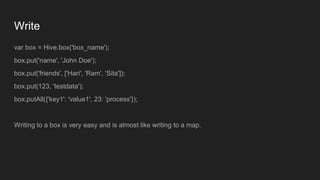 Write
var box = Hive.box('box_name');
box.put('name', 'John Doe');
box.put('friends', ['Hari', 'Ram', 'Sita']);
box.put(123, 'testdata');
box.putAll({'key1': 'value1', 23: 'process'});
Writing to a box is very easy and is almost like writing to a map.
 