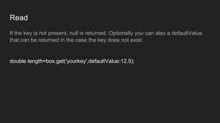 Read
If the key is not present, null is returned. Optionally you can also a defaultValue
that can be returned in the case the key does not exist.
double length=box.get('yourkey',defaultValue:12.5);
 