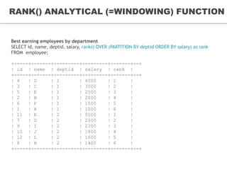 RANK() ANALYTICAL (=WINDOWING) FUNCTION
Analytic functions by Example
Best earning employees by department
SELECT id, name, deptid, salary, rank() OVER (PARTITION BY deptid ORDER BY salary) as rank
FROM employee;
+-----+-------+---------+---------+-------+--+
| id | name | deptid | salary | rank |
+-----+-------+---------+---------+-------+--+
| 4 | D | 1 | 4000 | 1 |
| 3 | C | 1 | 3000 | 2 |
| 5 | E | 1 | 2500 | 3 |
| 2 | B | 1 | 2000 | 4 |
| 6 | F | 1 | 1500 | 5 |
| 1 | A | 1 | 1000 | 6 |
| 11 | K | 2 | 5000 | 1 |
| 7 | G | 2 | 2500 | 2 |
| 9 | I | 2 | 2300 | 3 |
| 10 | J | 2 | 1800 | 4 |
| 12 | L | 2 | 1600 | 5 |
| 8 | H | 2 | 1400 | 6 |
+-----+-------+---------+---------+-------+--+
 