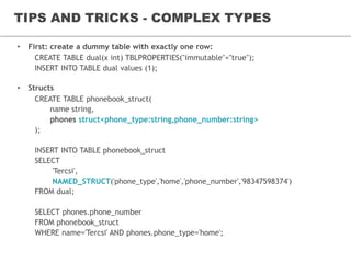 TIPS AND TRICKS - COMPLEX TYPES
• First: create a dummy table with exactly one row:
CREATE TABLE dual(x int) TBLPROPERTIES("immutable"="true");
INSERT INTO TABLE dual values (1);
• Structs
CREATE TABLE phonebook_struct(
name string,
phones struct<phone_type:string,phone_number:string>
);
INSERT INTO TABLE phonebook_struct
SELECT
'Tercsi',
NAMED_STRUCT('phone_type','home','phone_number','98347598374')
FROM dual;
SELECT phones.phone_number
FROM phonebook_struct
WHERE name='Tercsi' AND phones.phone_type='home';
 