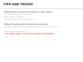 TIPS AND TRICKS
Workaround for „Null pointer exception” az index rebuild:
set hive.execution.engine=mr;
alter index … rebuild
set hive.execution.engine=tez;
Adding third-party serde to advanced csv processing:
add jar /home/andras_feher/csv-serde-1.1.2-0.11.0-all.jar
create table airports( ... )
)row format serde 'com.bizo.hive.serde.csv.CSVSerde'
....;
 