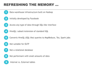 REFRESHING THE MEMORY ...
Data warehouse infrastructure built on Hadoop1
Initially developed by Facebook2
Access any type of data through SQL-like interface3
HiveQL: subset/extension of standard SQL4
Converts HiveQL (SQL-like) queries to MapReduce, Tez, Spark jobs5
Not suitable for OLTP6
Not a relational database7
Not performant with small amounts of data8
Internal vs. External tables9
 