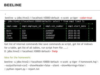 BEELINE
• Beeline – Command Line Shell
beeline -u jdbc:hive2://localhost:10000/default -n scott -p tiger --color=true
Get list of internal commands like save commands as script, get list of indexes
for a table, get list of all tables, run script from file ....:
0: jdbc:hive2://localhost:10000/default> !help
beeline -u jdbc:hive2://localhost:10000/default -n scott -p tiger -f homework.hql 
--outputformat=csv2 --showHeader=false --silent --showWarnings=false 
| python report.py > report.txt
Idea for the homework:
 