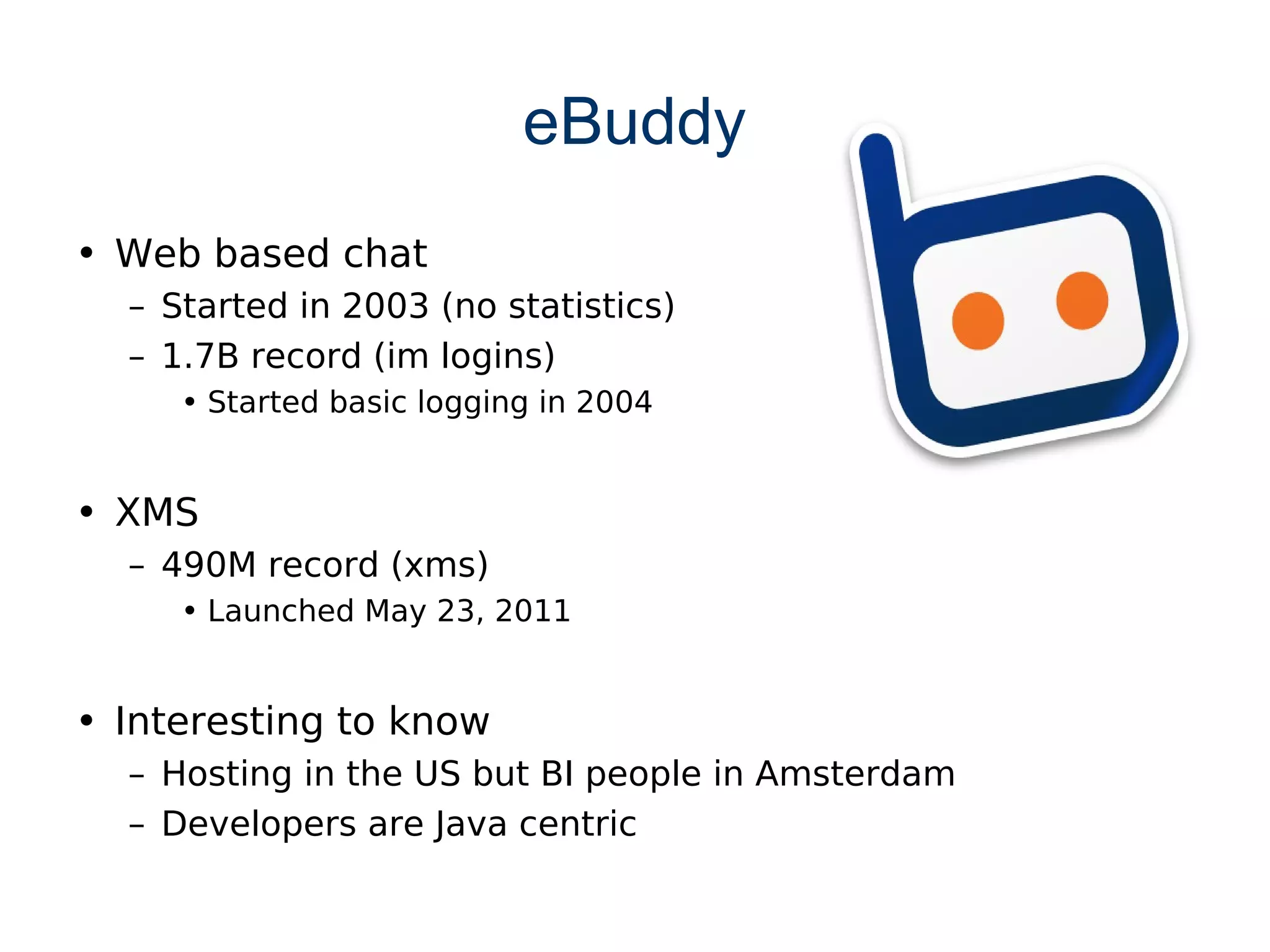 eBuddy
• Web based chat
  – Started in 2003 (no statistics)
  – 1.7B record (im logins)
     • Started basic logging in 2004


• XMS
  – 490M record (xms)
     • Launched May 23, 2011


• Interesting to know
  – Hosting in the US but BI people in Amsterdam
  – Developers are Java centric
 