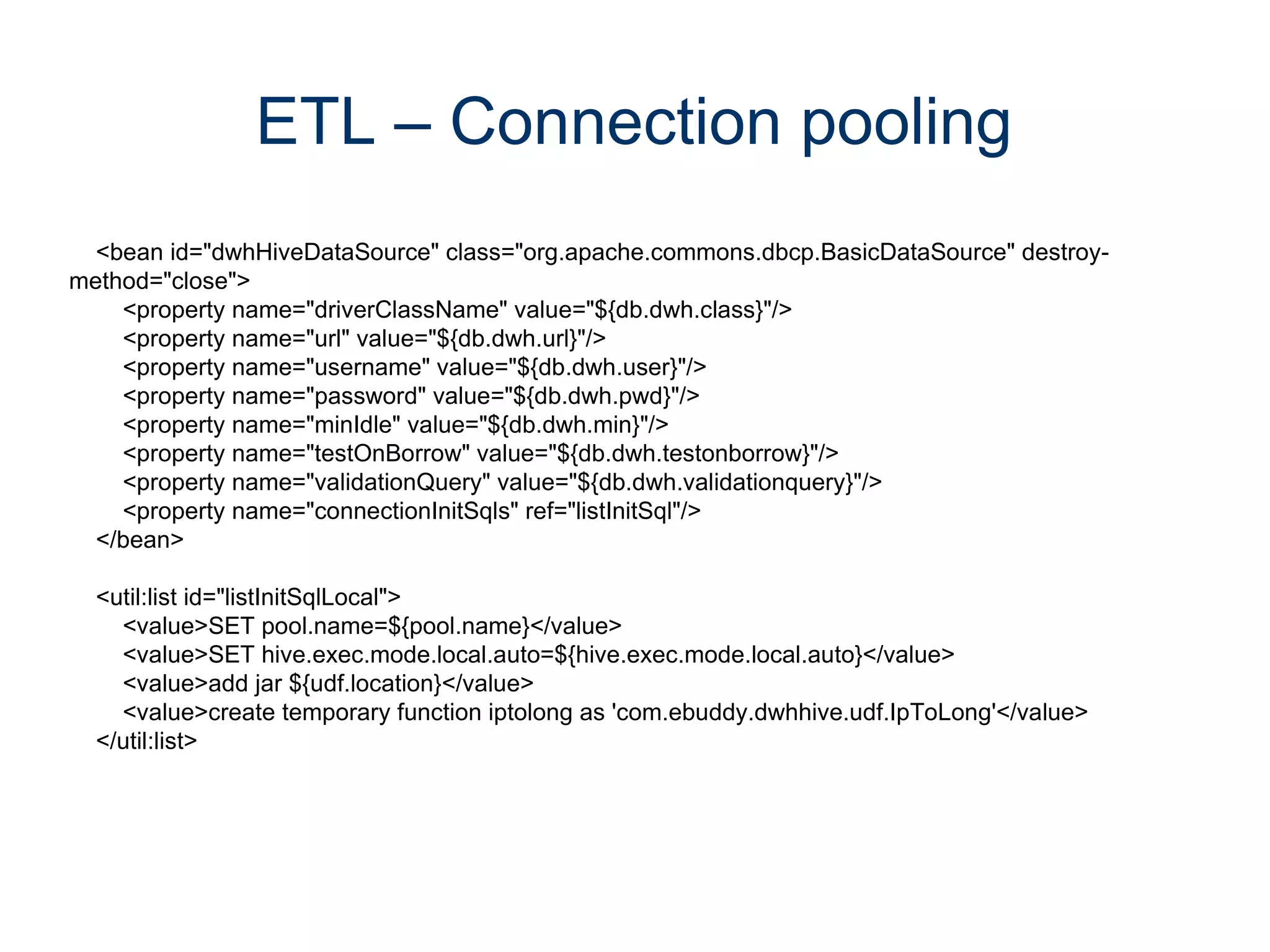 ETL – Connection pooling
  <bean id="dwhHiveDataSource" class="org.apache.commons.dbcp.BasicDataSource" destroy-
method="close">
    <property name="driverClassName" value="${db.dwh.class}"/>
    <property name="url" value="${db.dwh.url}"/>
    <property name="username" value="${db.dwh.user}"/>
    <property name="password" value="${db.dwh.pwd}"/>
    <property name="minIdle" value="${db.dwh.min}"/>
    <property name="testOnBorrow" value="${db.dwh.testonborrow}"/>
    <property name="validationQuery" value="${db.dwh.validationquery}"/>
    <property name="connectionInitSqls" ref="listInitSql"/>
  </bean>

  <util:list id="listInitSqlLocal">
    <value>SET pool.name=${pool.name}</value>
    <value>SET hive.exec.mode.local.auto=${hive.exec.mode.local.auto}</value>
    <value>add jar ${udf.location}</value>
    <value>create temporary function iptolong as 'com.ebuddy.dwhhive.udf.IpToLong'</value>
  </util:list>
 