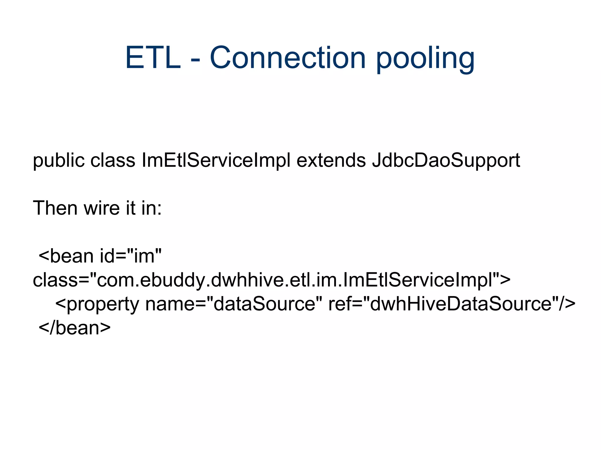 ETL - Connection pooling


public class ImEtlServiceImpl extends JdbcDaoSupport

Then wire it in:

 <bean id="im"
class="com.ebuddy.dwhhive.etl.im.ImEtlServiceImpl">
   <property name="dataSource" ref="dwhHiveDataSource"/>
 </bean>
 