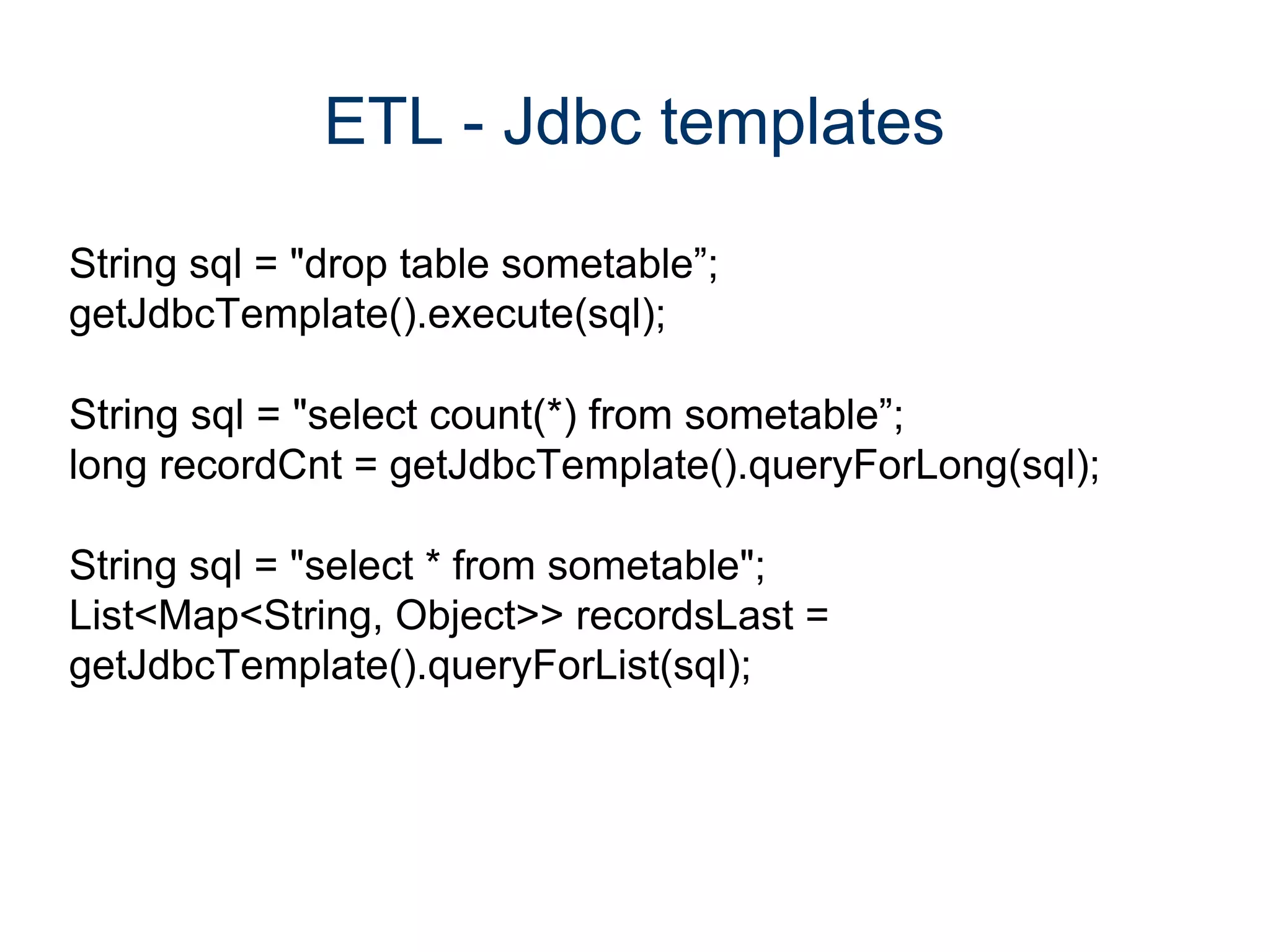 ETL - Jdbc templates

String sql = "drop table sometable”;
getJdbcTemplate().execute(sql);

String sql = "select count(*) from sometable”;
long recordCnt = getJdbcTemplate().queryForLong(sql);

String sql = "select * from sometable";
List<Map<String, Object>> recordsLast =
getJdbcTemplate().queryForList(sql);
 
