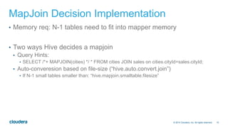 10© 2014 Cloudera, Inc. All rights reserved.
MapJoin Decision Implementation
•  Memory req: N-1 tables need to fit into mapper memory
•  Two ways Hive decides a mapjoin
•  Query Hints:
•  SELECT /*+ MAPJOIN(cities) */ * FROM cities JOIN sales on cities.cityId=sales.cityId;
•  Auto-converesion based on file-size (“hive.auto.convert.join”)
•  If N-1 small tables smaller than: “hive.mapjoin.smalltable.filesize”
 