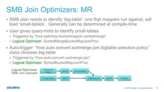 19© 2014 Cloudera, Inc. All rights reserved.
SMB Join Optimizers: MR
•  SMB plan needs to identify ‘big-table’: one that mappers run against, will
load ‘small-tables’. Generally can be determined at compile-time
•  User gives query-hints to identify small-tables
•  Triggered by “hive.optimize.bucketmapjoin.sortedmerge”
•  Logical Optimizer: SortedMergeBucketMapJoinProc
•  Auto-trigger: “hive.auto.convert.sortmerge.join.bigtable.selection.policy”
class chooses big-table
•  Triggered by “hive.auto.convert.sortmerge.join”
•  Logical Optimizer: SortedBucketMapJoinProc
TS (Big Table) Sel/FIl
TS (Small
Table)
Sel/FIl DummyStore
SMBMapJoin Sel/FIl FileSink
Logical Optimizers:
SMB Join Operator
 