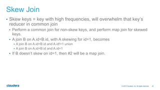 23© 2014 Cloudera, Inc. All rights reserved.
Skew Join
•  Skew keys = key with high frequencies, will overwhelm that key’s
reducer in common join
•  Perform a common join for non-skew keys, and perform map join for skewed
keys.
•  A join B on A.id=B.id, with A skewing for id=1, becomes
•  A join B on A.id=B.id and A.id!=1 union
•  A join B on A.id=B.id and A.id=1
•  If B doesn’t skew on id=1, then #2 will be a map join.
 