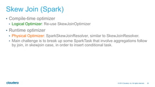 26© 2014 Cloudera, Inc. All rights reserved.
Skew Join (Spark)
•  Compile-time optimizer
•  Logical Optimizer: Re-use SkewJoinOptimizer
•  Runtime optimizer
•  Physical Optimizer: SparkSkewJoinResolver, similar to SkewJoinResolver.
•  Main challenge is to break up some SparkTask that involve aggregations follow
by join, in skewjoin case, in order to insert conditional task.
 