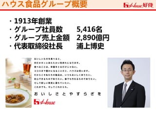 ハウス食品グループ概要
・1913年創業
・グループ社員数 5,416名
・グループ売上金額 2,890億円
・代表取締役社長 浦上博史
 
