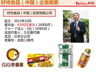 好侍食品（中国）企業概要
設立：2013年10月
資本金：9,050万美元（16年6月）
グループ法人：6社（16年6月）
法定代表人：久住喜代晴
支店：北京分公司
営業所：全国12都市
好侍食品（中国）投资有限公司
 