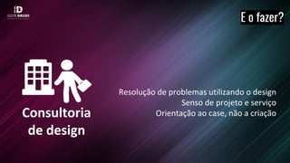 Consultoria
de design
E o fazer?
Resolução de problemas utilizando o design
Senso de projeto e serviço
Orientação ao case, não a criação
 