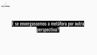 E se enxergassemos a metáfora por outra
perspectiva?
 