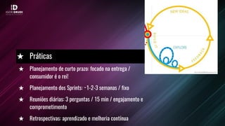 ★ Planejamento de curto prazo: focado na entrega /
consumidor é o rei!
★ Planejamento dos Sprints: ~1-2-3 semanas / fixo
★ Reuniões diárias: 3 perguntas / 15 min / engajamento e
comprometimento
★ Retrospectivas: aprendizado e melhoria contínua
★ Práticas
 