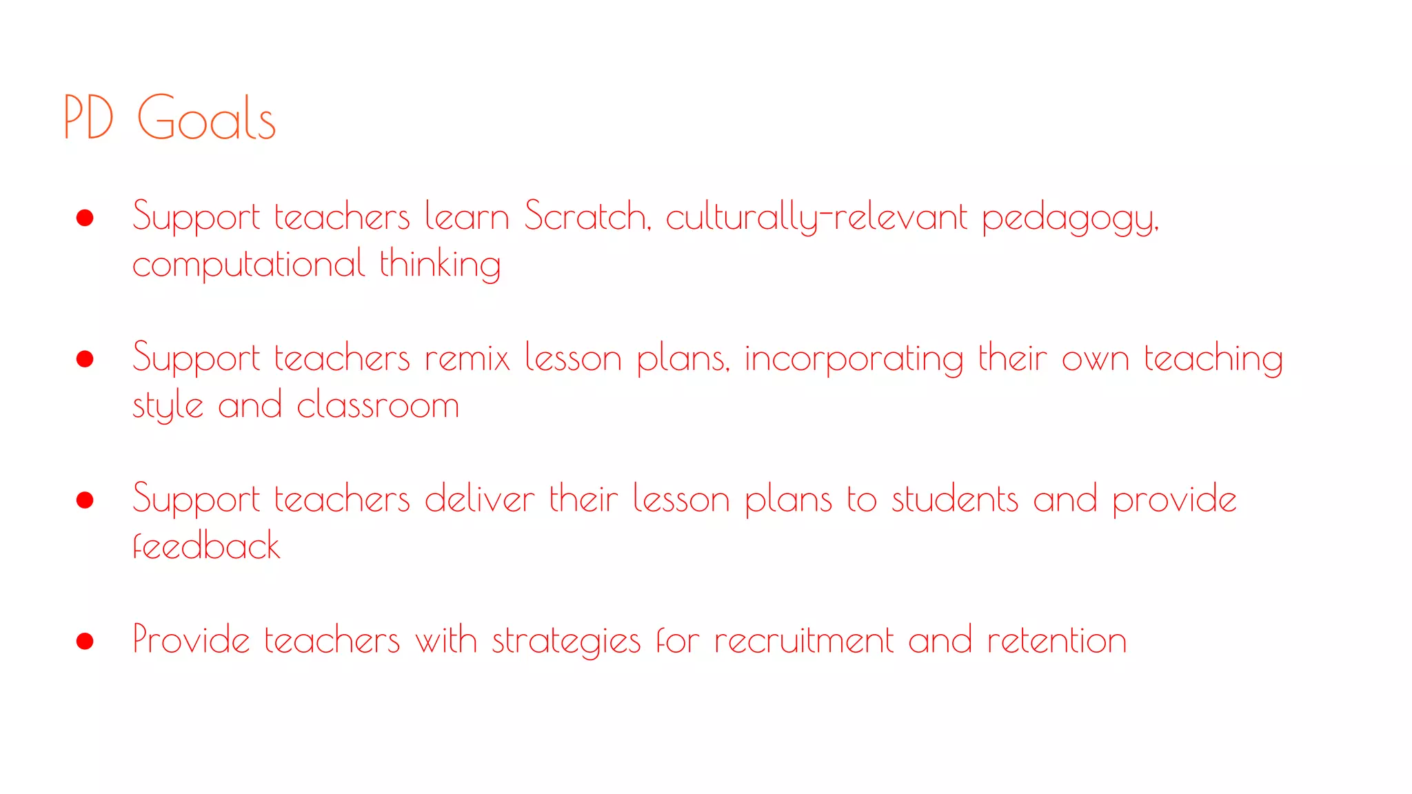 PD Goals
● Support teachers learn Scratch, culturally-relevant pedagogy,
computational thinking
● Support teachers remix lesson plans, incorporating their own teaching
style and classroom
● Support teachers deliver their lesson plans to students and provide
feedback
● Provide teachers with strategies for recruitment and retention
 