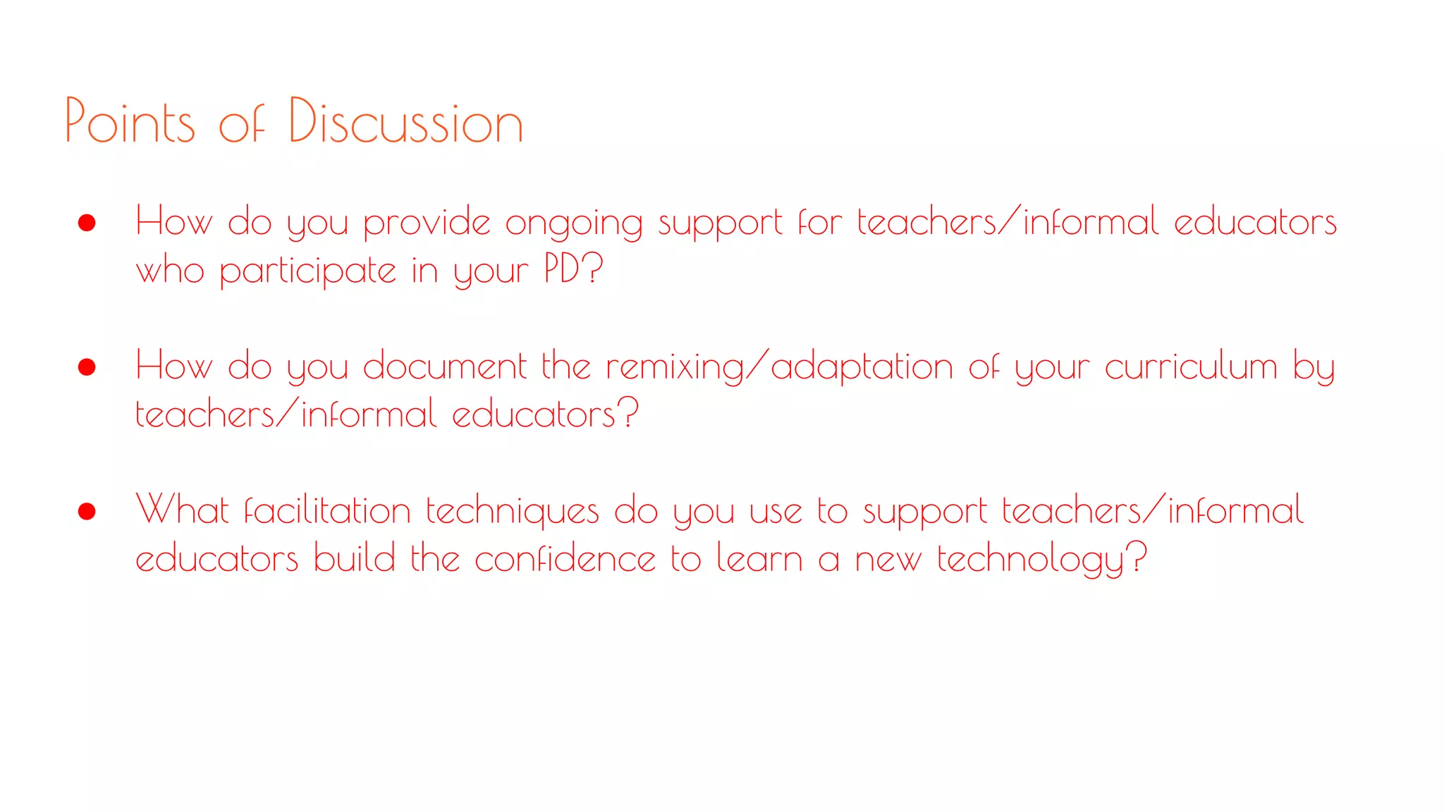Points of Discussion
● How do you provide ongoing support for teachers/informal educators
who participate in your PD?
● How do you document the remixing/adaptation of your curriculum by
teachers/informal educators?
● What facilitation techniques do you use to support teachers/informal
educators build the confidence to learn a new technology?
 