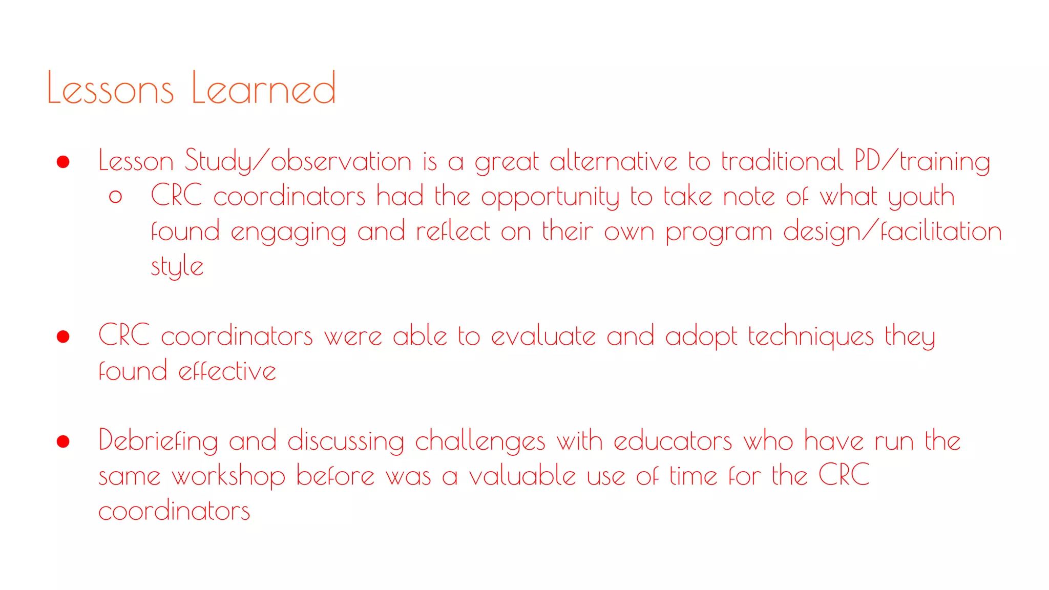 Lessons Learned
● Lesson Study/observation is a great alternative to traditional PD/training
○ CRC coordinators had the opportunity to take note of what youth
found engaging and reflect on their own program design/facilitation
style
● CRC coordinators were able to evaluate and adopt techniques they
found effective
● Debriefing and discussing challenges with educators who have run the
same workshop before was a valuable use of time for the CRC
coordinators
 