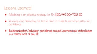 Lessons Learned
● Modeling is an effective strategy for PD: I DO/WE DO/YOU DO
● Remixing and delivering the lesson plan to students enhanced skills and
confidence
● Building teacher/educator confidence around learning new technologies
is a critical part of any PD
 