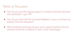 Points of Discussion
● How do you provide ongoing support for teachers/informal educators
who participate in your PD?
● How do you document the remixing/adaptation of your curriculum by
teachers/informal educators?
● What facilitation techniques do you use to support teachers/informal
educators build the confidence to learn a new technology?
 