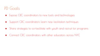PD Goals
● Expose CRC coordinators to new tools and technologies
● Support CRC coordinators learn new facilitation techniques
● Share strategies to co-facilitate with youth and recruit for programs
● Connect CRC coordinators with other educators across NYC
 