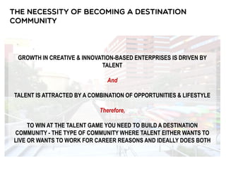 GROWTH IN CREATIVE & INNOVATION-BASED ENTERPRISES IS DRIVEN BY
TALENT
And
TALENT IS ATTRACTED BY A COMBINATION OF OPPORTUNITIES & LIFESTYLE
Therefore,
TO WIN AT THE TALENT GAME YOU NEED TO BUILD A DESTINATION
COMMUNITY - THE TYPE OF COMMUNITY WHERE TALENT EITHER WANTS TO
LIVE OR WANTS TO WORK FOR CAREER REASONS AND IDEALLY DOES BOTH
 