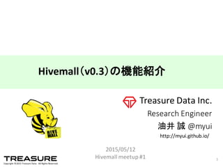 Copyright  ©2015  Treasure  Data.    All  Rights  Reserved.
Treasure  Data  Inc.
Research  Engineer
油井 誠 @myui
2015/05/12
Hivemall  meetup #1 1
Hivemall（v0.3）の機能紹介
http://myui.github.io/
 