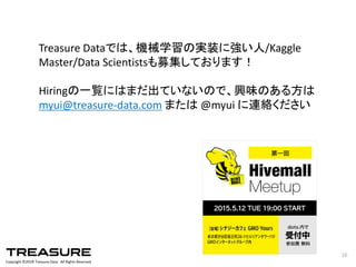 Copyright  ©201６ Treasure  Data.    All  Rights  Reserved.
16
Treasure  Dataでは、機械学習の実装に強い人/Kaggle
Master/Data  Scientistsも募集しております！
Hiringの一覧にはまだ出ていないので、興味のある方は
myui@treasure-­‐data.com または @myui に連絡ください
 