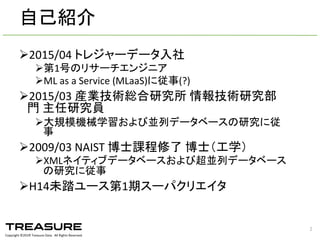 Copyright  ©201６ Treasure  Data.    All  Rights  Reserved.
Ø2015/04  トレジャーデータ入社
Ø第1号のリサーチエンジニア
ØML  as  a  Service  (MLaaS)に従事(?)
Ø2015/03  産業技術総合研究所 情報技術研究部
門 主任研究員
Ø大規模機械学習および並列データベースの研究に従
事
Ø2009/03  NAIST  博士課程修了 博士（工学）
ØXMLネイティブデータベースおよび超並列データベース
の研究に従事
ØH14未踏ユース第1期スーパクリエイタ
2
自己紹介
 