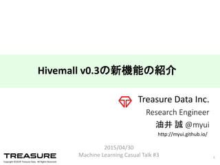 Copyright  ©201６ Treasure  Data.    All  Rights  Reserved.
Treasure  Data  Inc.
Research  Engineer
油井 誠 @myui
2015/04/30
Machine  Learning  Casual  Talk  #3 1
Hivemall  v0.3の新機能の紹介
http://myui.github.io/
 