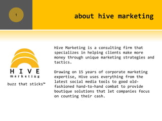 1
                             about hive marketing



                    Hive Marketing is a consulting firm that
                    specializes in helping clients make more
                    money through unique marketing strategies and
                    tactics.

                    Drawing on 15 years of corporate marketing
                    expertise, Hive uses everything from the
                    latest social media tools to good old-
buzz that sticks™
                    fashioned hand-to-hand combat to provide
                    boutique solutions that let companies focus
                    on counting their cash.
 