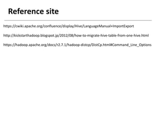 Reference site
https://cwiki.apache.org/confluence/display/Hive/LanguageManual+ImportExport
http://kickstarthadoop.blogspot.jp/2012/08/how-to-migrate-hive-table-from-one-hive.html
https://hadoop.apache.org/docs/r2.7.1/hadoop-distcp/DistCp.html#Command_Line_Options
 