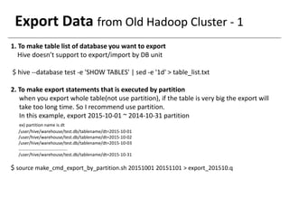 Export Data from Old Hadoop Cluster - 1
1. To make table list of database you want to export
Hive doesn’t support to export/import by DB unit
$ hive --database test -e 'SHOW TABLES' | sed -e '1d' > table_list.txt
2. To make export statements that is executed by partition
when you export whole table(not use partition), if the table is very big the export will
take too long time. So I recommend use partition.
In this example, export 2015-10-01 ~ 2014-10-31 partition
ex) partition name is dt
/user/hive/warehouse/test.db/tablename/dt=2015-10-01
/user/hive/warehouse/test.db/tablename/dt=2015-10-02
/user/hive/warehouse/test.db/tablename/dt=2015-10-03
……………………………………..
/user/hive/warehouse/test.db/tablename/dt=2015-10-31
$ source make_cmd_export_by_partition.sh 20151001 20151101 > export_201510.q
 