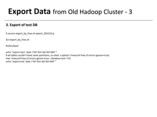 Export Data from Old Hadoop Cluster - 3
3. Export of test DB
$ source export_by_hive.sh export_201510.q
$vi export_by_hive.sh
#!/bin/bash
echo "export start `date +'%Y-%m-%d %H:%M'`“
# all tables couldn’t have same partitions, so need a option (-hiveconf hive.cli.errors.ignore=true)
hive -hiveconf hive.cli.errors.ignore=true --database test -f $1
echo "export end `date +'%Y-%m-%d %H:%M'`"
 