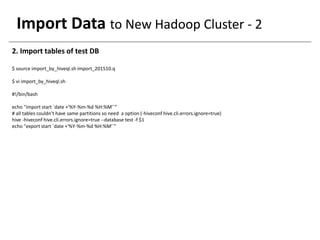 Import Data to New Hadoop Cluster - 2
2. Import tables of test DB
$ source import_by_hiveql.sh import_201510.q
$ vi import_by_hiveql.sh
#!/bin/bash
echo "import start `date +'%Y-%m-%d %H:%M'`“
# all tables couldn’t have same partitions so need a option (-hiveconf hive.cli.errors.ignore=true)
hive -hiveconf hive.cli.errors.ignore=true --database test -f $1
echo "export start `date +'%Y-%m-%d %H:%M'`"
 