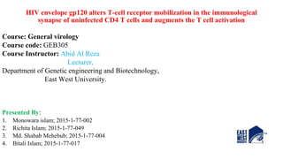 HIV envelope gp120 alters T-cell receptor mobilization in the immunological
synapse of uninfected CD4 T cells and augments the T cell activation
Course: General virology
Course code: GEB305
Course Instructor: Abid Al Reza
Lecturer,
Department of Genetic engineering and Biotechnology,
East West University.
Presented By:
1. Monowara islam; 2015-1-77-002
2. Richita Islam; 2015-1-77-049
3. Md. Shabab Mehebub; 2015-1-77-004
4. Bitali Islam; 2015-1-77-017
 
