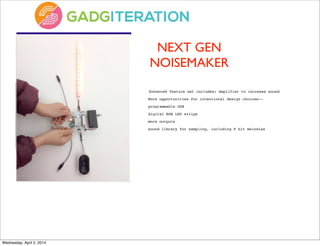 NEXT GEN
NOISEMAKER
	
  Enhanced feature set includes: amplifier to increase sound
More opportunities for intentional design choices--
programmable USB
digital RGB LED strips
more outputs
sound library for sampling, including 8 bit melodies
Wednesday, April 2, 2014
 