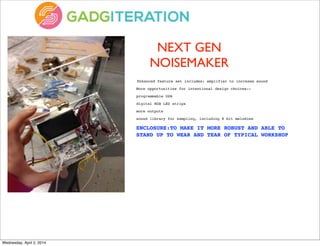 NEXT GEN
NOISEMAKER
	
  Enhanced feature set includes: amplifier to increase sound
More opportunities for intentional design choices--
programmable USB
digital RGB LED strips
more outputs
sound library for sampling, including 8 bit melodies
ENCLOSURE:TO MAKE IT MORE ROBUST AND ABLE TO
STAND UP TO WEAR AND TEAR OF TYPICAL WORKSHOP
Wednesday, April 2, 2014
 
