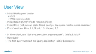 16© 2014 Cloudera, Inc. All rights reserved.
User View
•  Install Hadoop on cluster
•  HDFS
•  YARN (recommended)
•  Install Spark (YARN mode recommended)
•  Install Hive (will pick up static Spark configs, like spark.master, spark.serializer)
•  From Versions: Hive 1.1, Spark 1.3, Hadoop 2.6
•  In Hive client, run “Set hive.execution.engine=spark”; //default is MR
•  Run query
•  The first query will start the Spark application (set of Executors)
 